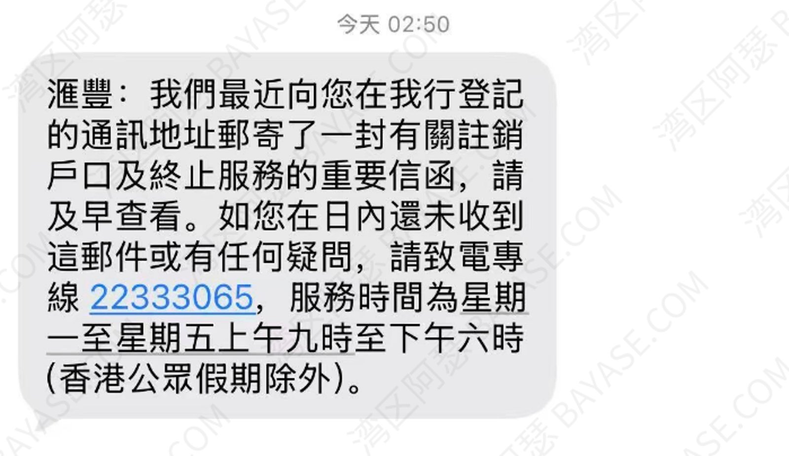 香港汇丰关户短信，匯豐：我們最近向您再我行登記的通訊地址郵寄了一封有關註銷戶口及終止服務的重要信函，請及早查看。如您再日內還未收到這封郵件或有任何疑問，請致電專線 22333065，服務時間為星期一至星期五上午九時至下午六時（香港公眾假期除外）。
